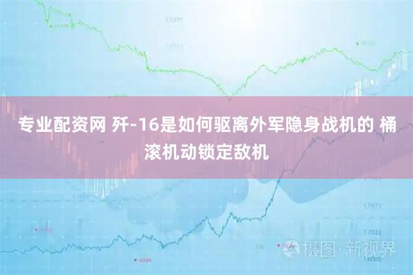 专业配资网 歼-16是如何驱离外军隐身战机的 桶滚机动锁定敌机