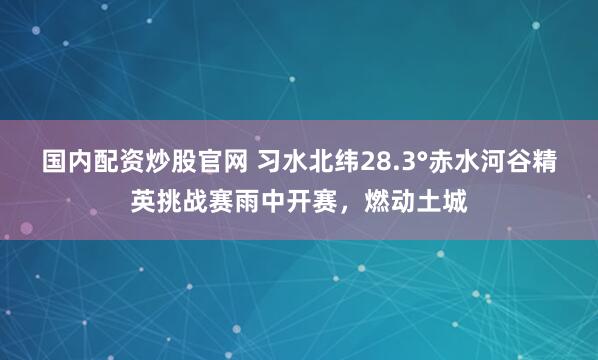 国内配资炒股官网 习水北纬28.3°赤水河谷精英挑战赛雨中开赛，燃动土城