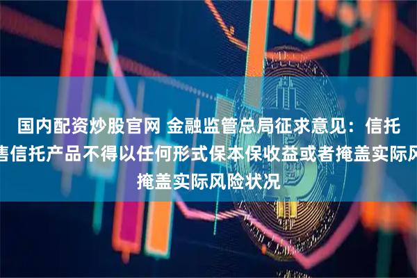 国内配资炒股官网 金融监管总局征求意见：信托公司销售信托产品不得以任何形式保本保收益或者掩盖实际风险状况
