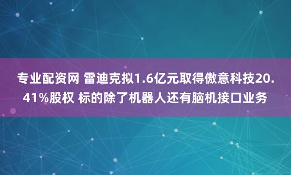 专业配资网 雷迪克拟1.6亿元取得傲意科技20.41%股权 标的除了机器人还有脑机接口业务