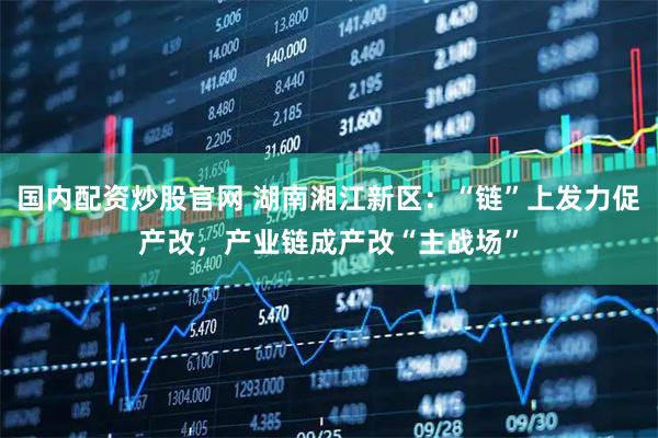 国内配资炒股官网 湖南湘江新区：“链”上发力促产改，产业链成产改“主战场”
