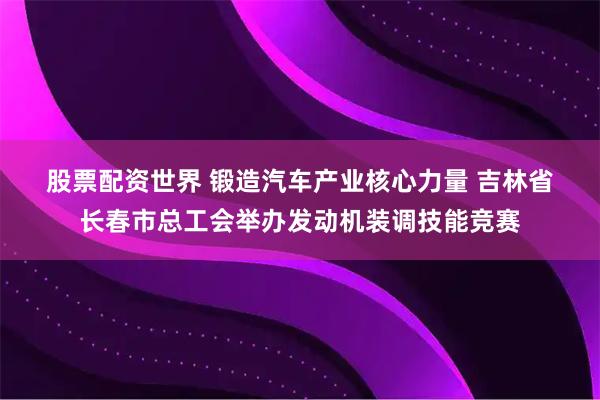 股票配资世界 锻造汽车产业核心力量 吉林省长春市总工会举办发动机装调技能竞赛