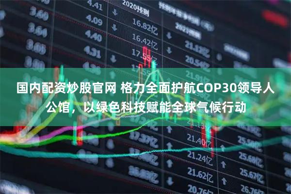 国内配资炒股官网 格力全面护航COP30领导人公馆，以绿色科技赋能全球气候行动