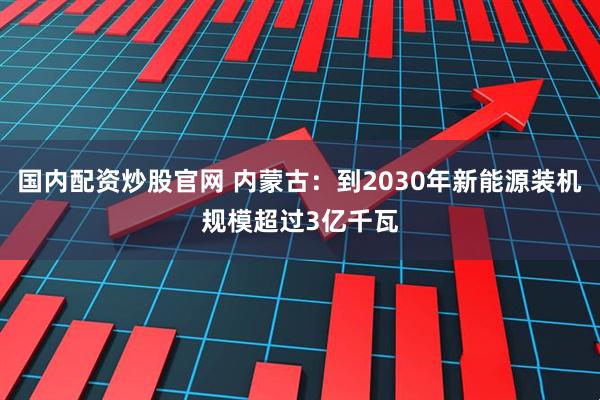 国内配资炒股官网 内蒙古：到2030年新能源装机规模超过3亿千瓦