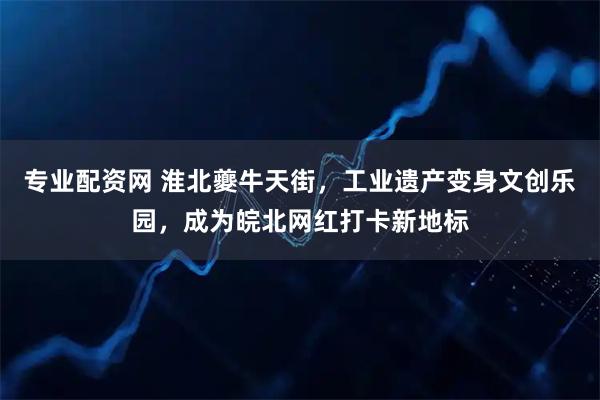 专业配资网 淮北夔牛天街，工业遗产变身文创乐园，成为皖北网红打卡新地标