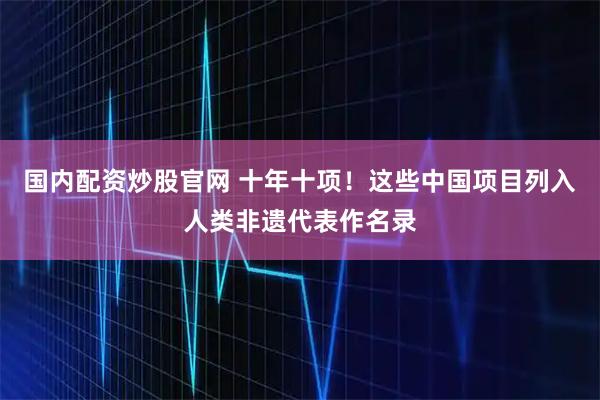 国内配资炒股官网 十年十项！这些中国项目列入人类非遗代表作名录