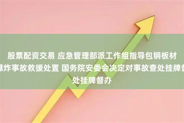 股票配资交易 应急管理部派工作组指导包钢板材厂爆炸事故救援处置 国务院安委会决定对事故查处挂牌督办