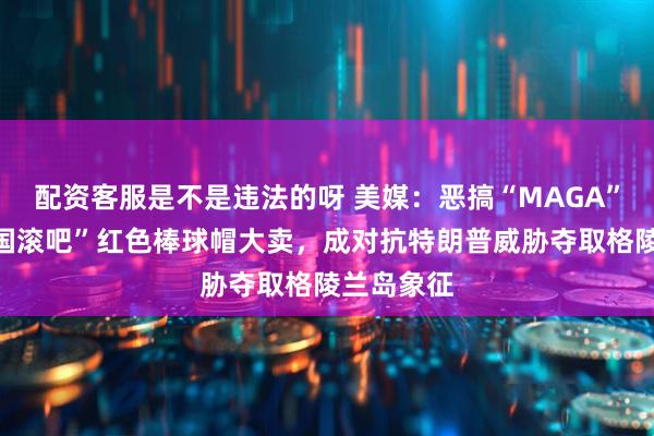 配资客服是不是违法的呀 美媒：恶搞“MAGA”，“让美国滚吧”红色棒球帽大卖，成对抗特朗普威胁夺取格陵兰岛象征