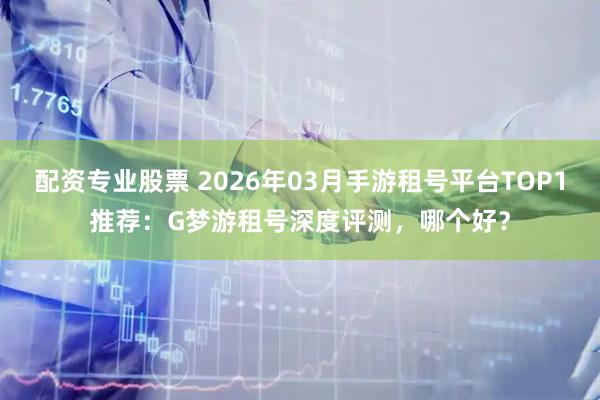 配资专业股票 2026年03月手游租号平台TOP1推荐：G梦游租号深度评测，哪个好？