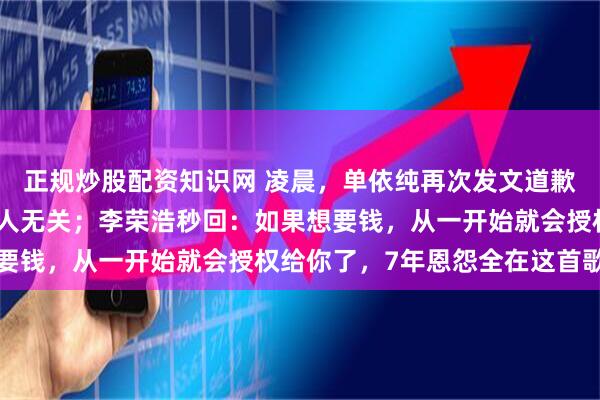 正规炒股配资知识网 凌晨，单依纯再次发文道歉：错误全在我，与任何人无关；李荣浩秒回：如果想要钱，从一开始就会授权给你了，7年恩怨全在这首歌里